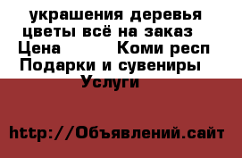 украшения,деревья,цветы–всё на заказ. › Цена ­ 150 - Коми респ. Подарки и сувениры » Услуги   